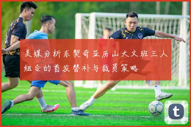 美媒分析东契奇亚历山大文班三人组合的首发替补与裁员策略