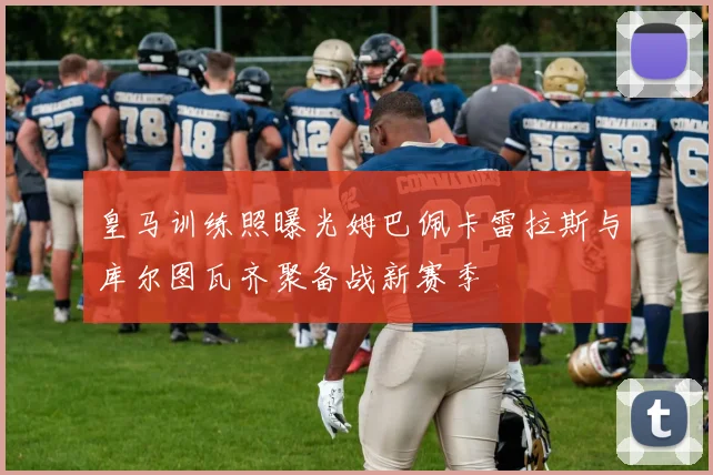 皇马训练照曝光姆巴佩卡雷拉斯与库尔图瓦齐聚备战新赛季