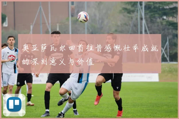 奥亚萨瓦尔回首往昔感慨壮举成就的深刻意义与价值