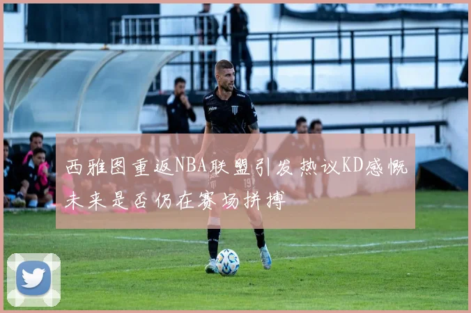 西雅图重返NBA联盟引发热议KD感慨未来是否仍在赛场拼搏