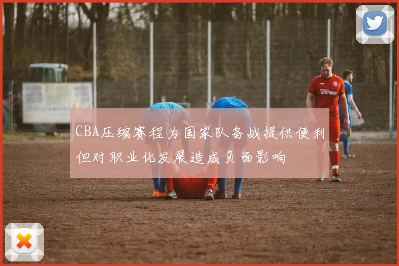 CBA压缩赛程为国家队备战提供便利但对职业化发展造成负面影响