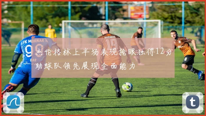 杰伦格林上半场表现抢眼独得12分助球队领先展现全面能力