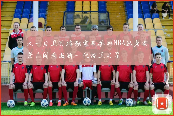 大一后卫瓦格勒宣布参加NBA选秀前景广阔或成新一代控卫之星
