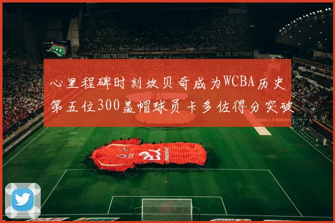 心里程碑时刻坎贝奇成为WCBA历史第五位300盖帽球员卡多佐得分突破1000大关
