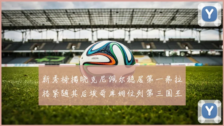 新秀榜揭晓克尼佩尔稳居第一弗拉格紧随其后埃奇库姆位列第三国王次轮秀强势上升至第四