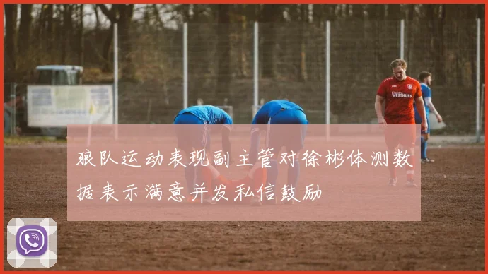 狼队运动表现副主管对徐彬体测数据表示满意并发私信鼓励