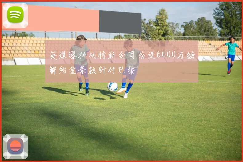 英媒曝科纳特新合同或设6000万镑解约金条款针对巴黎