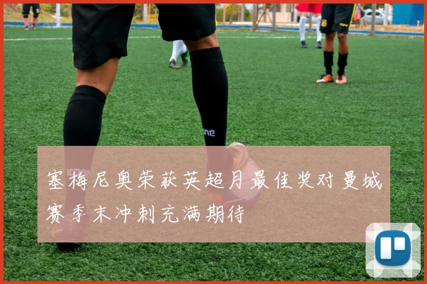 塞梅尼奥荣获英超月最佳奖对曼城赛季末冲刺充满期待