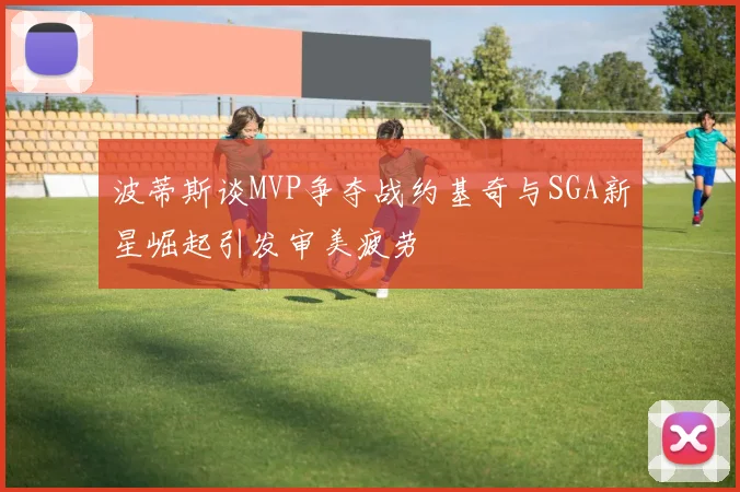 波蒂斯谈MVP争夺战约基奇与SGA新星崛起引发审美疲劳