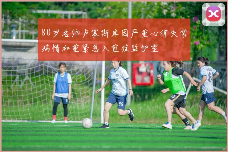 80岁名帅卢塞斯库因严重心律失常病情加重紧急入重症监护室