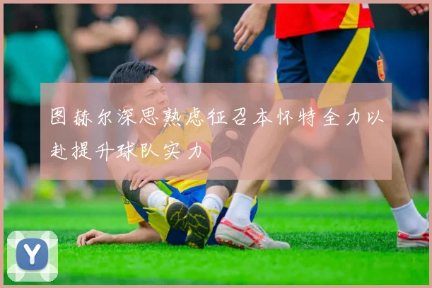 图赫尔深思熟虑征召本怀特全力以赴提升球队实力