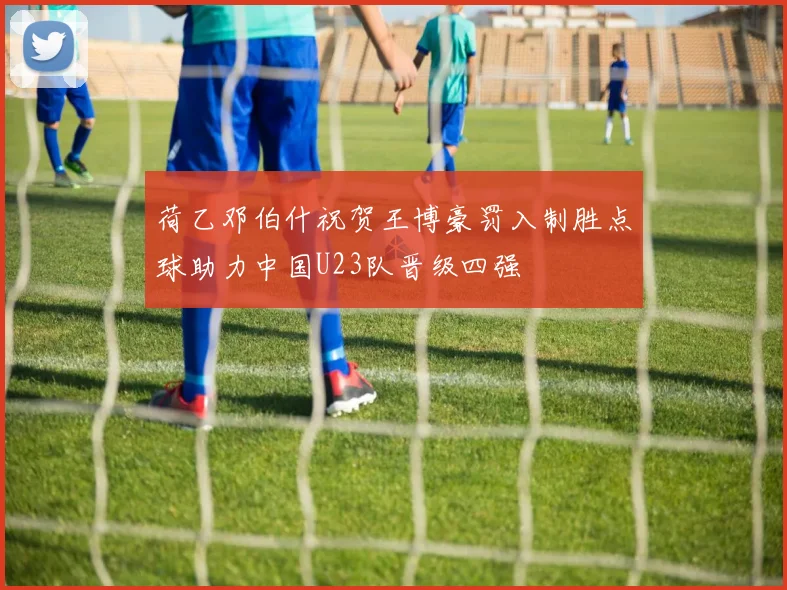 荷乙邓伯什祝贺王博豪罚入制胜点球助力中国U23队晋级四强